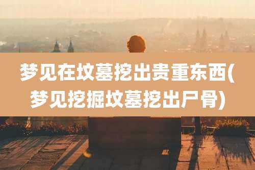 梦见在坟墓挖出贵重东西(梦见挖掘坟墓挖出尸骨)