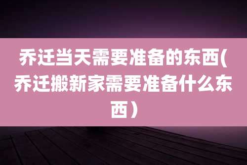 乔迁当天需要准备的东西(乔迁搬新家需要准备什么东西)