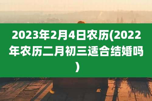 2023年2月4日农历(2022年农历二月初三适合结婚吗)