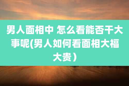 男人面相中 怎么看能否干大事呢(男人如何看面相大福大贵）