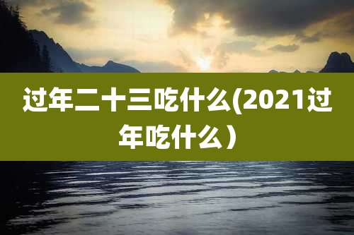 过年二十三吃什么(2021过年吃什么)