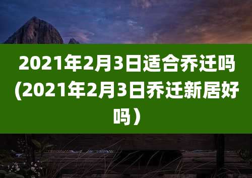 2021年2月3日适合乔迁吗(2021年2月3日乔迁新居好吗）