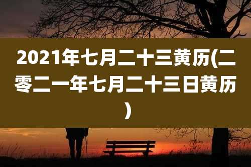 2021年七月二十三黄历(二零二一年七月二十三日黄历)