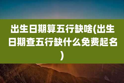 出生日期算五行缺啥(出生日期查五行缺什么免费起名)