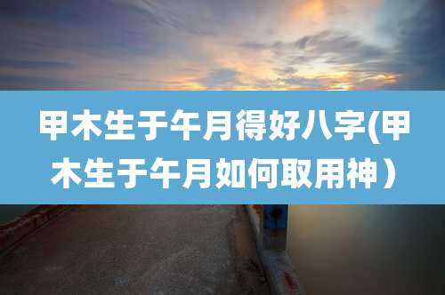 甲木生于午月得好八字(甲木生于午月如何取用神）