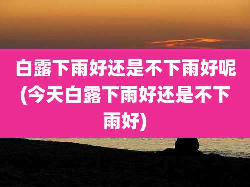 白露下雨好还是不下雨好呢(今天白露下雨好还是不下雨好)