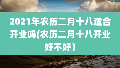 2021年农历二月十八适合开业吗(农历二月十八开业好不好）