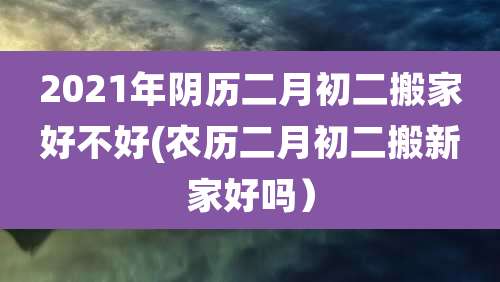 2021年阴历二月初二搬家好不好(农历二月初二搬新家好吗）