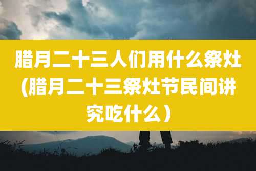 腊月二十三人们用什么祭灶(腊月二十三祭灶节民间讲究吃什么)