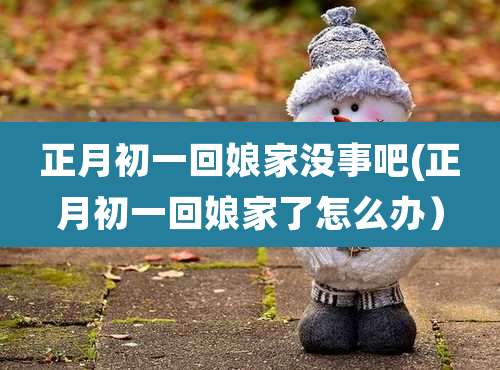 正月初一回娘家没事吧(正月初一回娘家了怎么办)