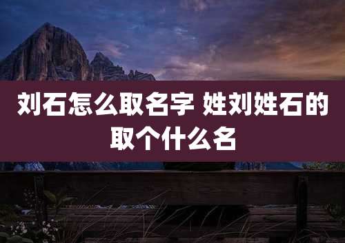 刘石怎么取名字 姓刘姓石的取个什么名