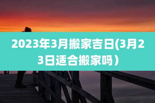 2023年3月搬家吉日(3月23日适合搬家吗)