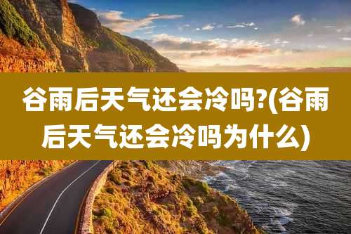 谷雨后天气还会冷吗?(谷雨后天气还会冷吗为什么)
