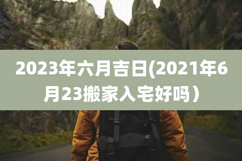 2023年六月吉日(2021年6月23搬家入宅好吗）