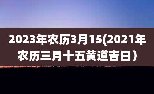 2023年农历3月15(2021年农历三月十五黄道吉日)