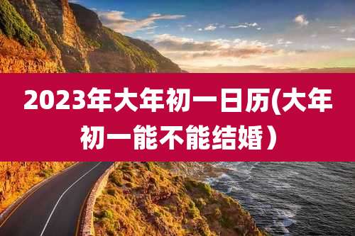 2023年大年初一日历(大年初一能不能结婚）
