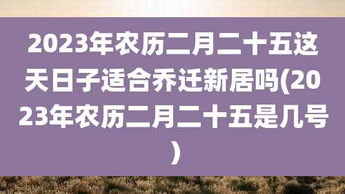 2023年农历二月二十五这天日子适合乔迁新居吗(2023年农历二月二十五是几号)