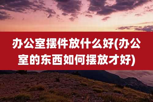 办公室摆件放什么好(办公室的东西如何摆放才好)