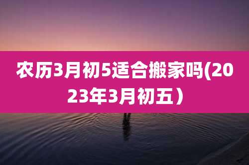农历3月初5适合搬家吗(2023年3月初五)