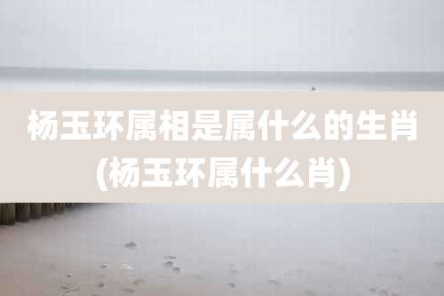 杨玉环属相是属什么的生肖(杨玉环属什么肖)