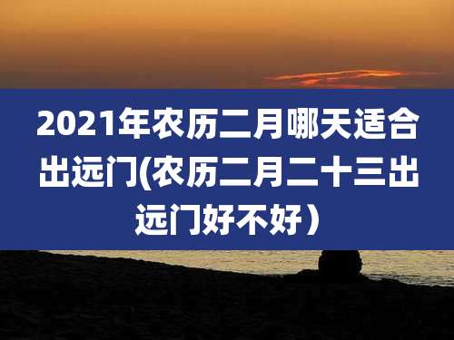 2021年农历二月哪天适合出远门(农历二月二十三出远门好不好）