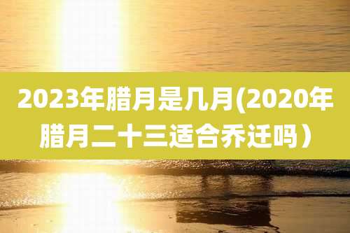 2023年腊月是几月(2020年腊月二十三适合乔迁吗）