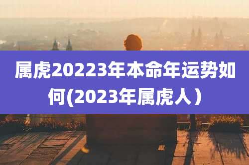 属虎20223年本命年运势如何(2023年属虎人)
