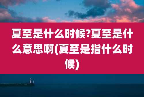夏至是什么时候?夏至是什么意思啊(夏至是指什么时候)