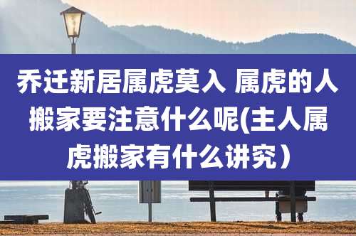 乔迁新居属虎莫入 属虎的人搬家要注意什么呢(主人属虎搬家有什么讲究）