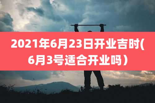 2021年6月23日开业吉时(6月3号适合开业吗)