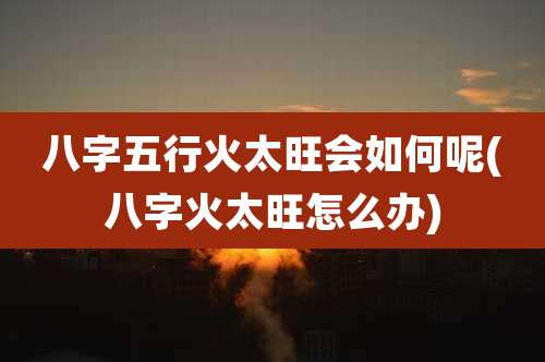 八字五行火太旺会如何呢(八字火太旺怎么办)