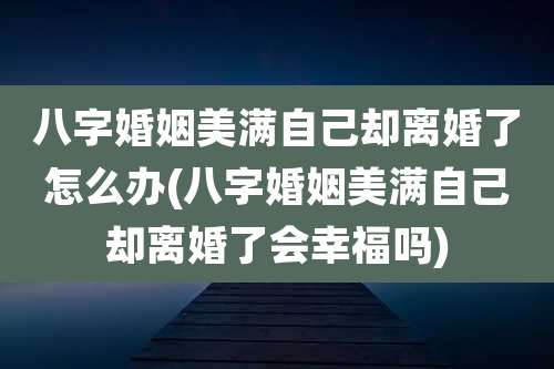 八字婚姻美满自己却离婚了怎么办(八字婚姻美满自己却离婚了会幸福吗)