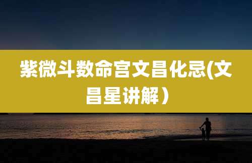 紫微斗数命宫文昌化忌(文昌星讲解)