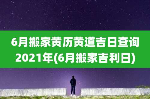 6月搬家黄历黄道吉日查询2021年(6月搬家吉利日)