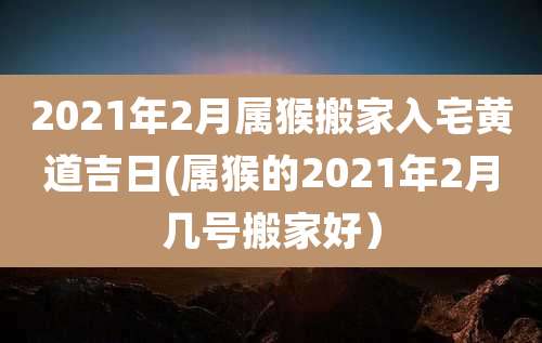 2021年2月属猴搬家入宅黄道吉日(属猴的2021年2月几号搬家好)