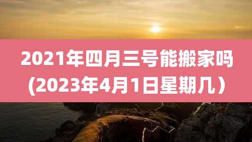 2021年四月三号能搬家吗(2023年4月1日星期几)