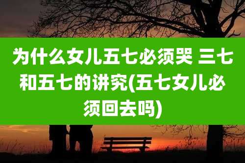 为什么女儿五七必须哭 三七和五七的讲究(五七女儿必须回去吗)