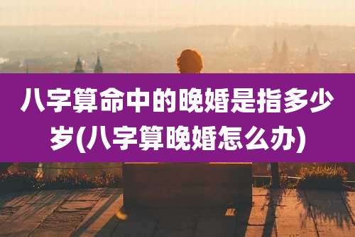 八字算命中的晚婚是指多少岁(八字算晚婚怎么办)