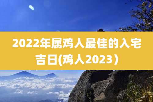 2022年属鸡人最佳的入宅吉日(鸡人2023)
