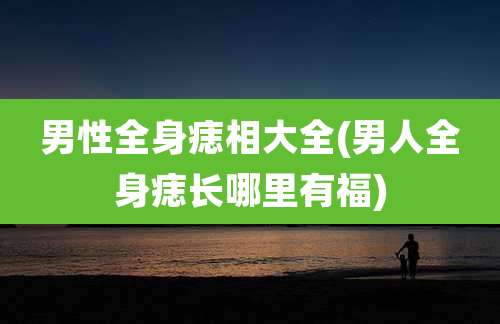 男性全身痣相大全(男人全身痣长哪里有福)