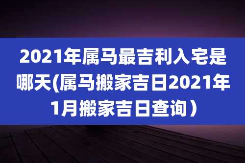 2021年属马最吉利入宅是哪天(属马搬家吉日2021年1月搬家吉日查询)