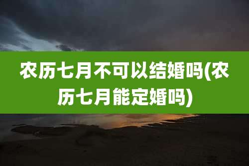 农历七月不可以结婚吗(农历七月能定婚吗)