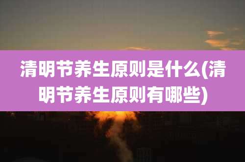 清明节养生原则是什么(清明节养生原则有哪些)