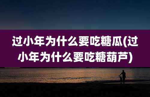 过小年为什么要吃糖瓜(过小年为什么要吃糖葫芦)
