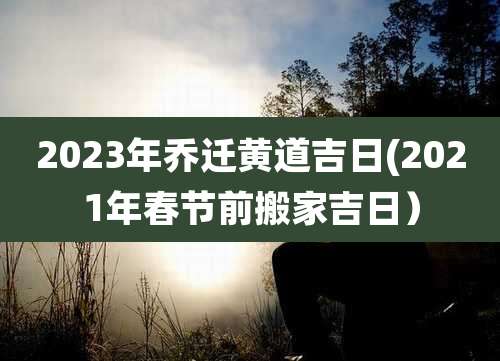 2023年乔迁黄道吉日(2021年春节前搬家吉日)
