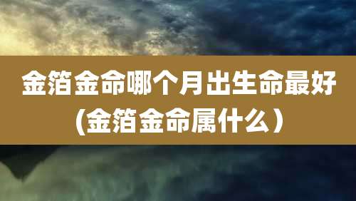 金箔金命哪个月出生命最好(金箔金命属什么）
