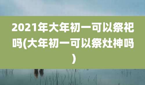 2021年大年初一可以祭祀吗(大年初一可以祭灶神吗）