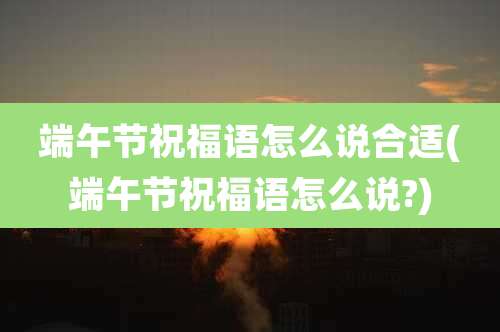 端午节祝福语怎么说合适(端午节祝福语怎么说?)