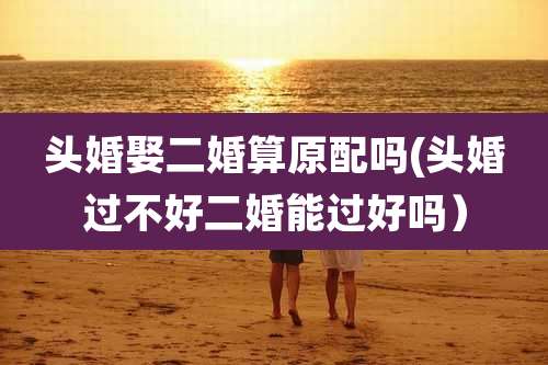 头婚娶二婚算原配吗(头婚过不好二婚能过好吗)