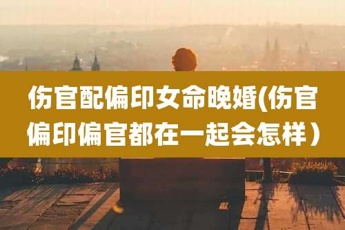 伤官配偏印女命晚婚(伤官偏印偏官都在一起会怎样)